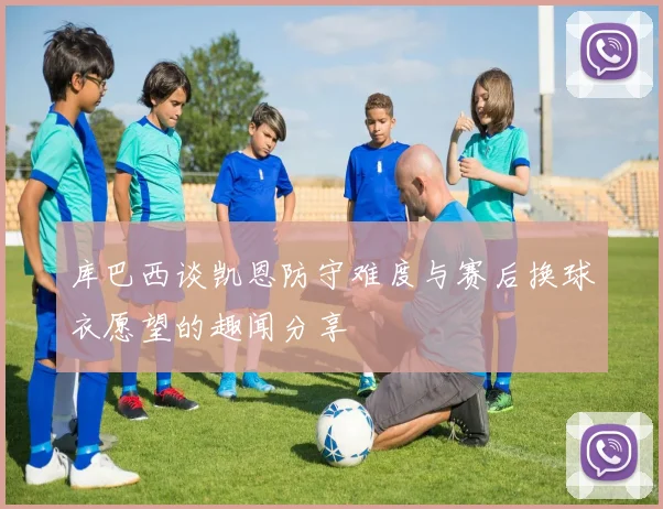 库巴西谈凯恩防守难度与赛后换球衣愿望的趣闻分享