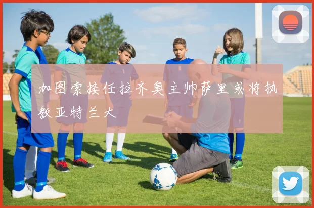 加图索接任拉齐奥主帅萨里或将执教亚特兰大