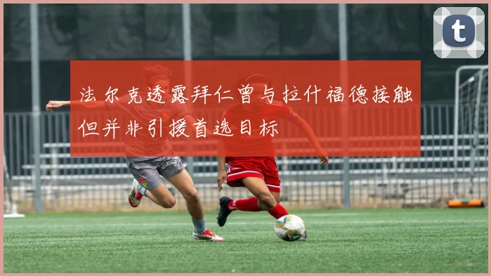 法尔克透露拜仁曾与拉什福德接触但并非引援首选目标