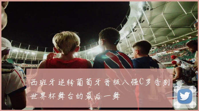 西班牙逆转葡萄牙晋级八强C罗告别世界杯舞台的最后一舞