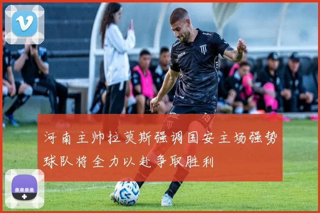 河南主帅拉莫斯强调国安主场强势球队将全力以赴争取胜利