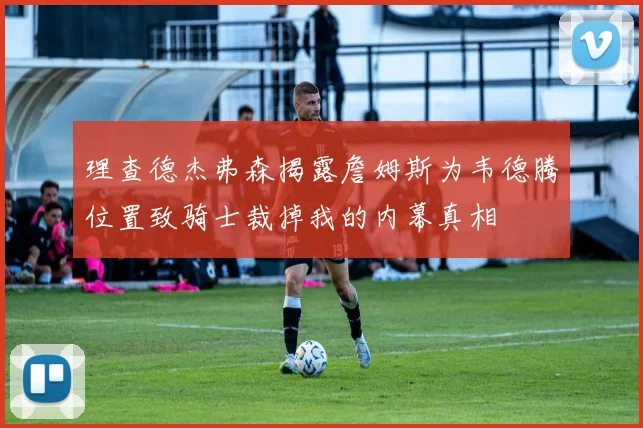 理查德杰弗森揭露詹姆斯为韦德腾位置致骑士裁掉我的内幕真相