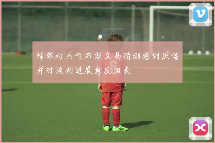 绿军对杰伦布朗交易猜测感到厌倦并对谈判进展愈发沮丧