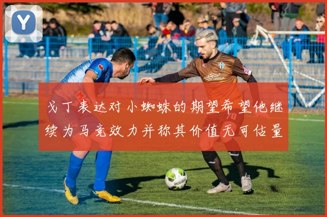戈丁表达对小蜘蛛的期望希望他继续为马竞效力并称其价值无可估量