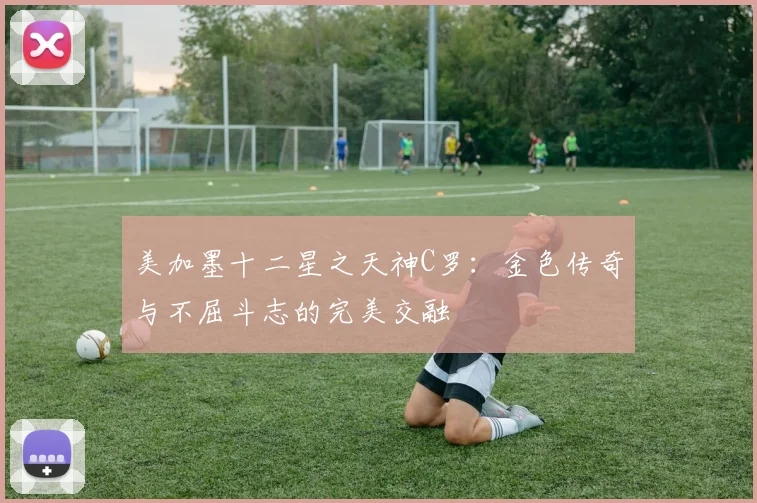 美加墨十二星之天神C罗：金色传奇与不屈斗志的完美交融