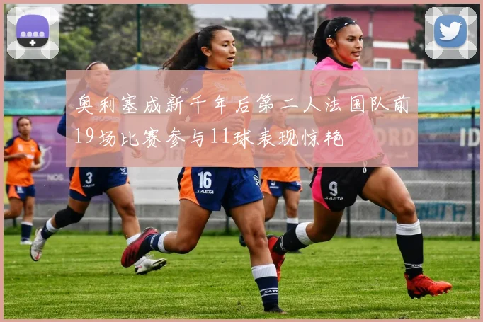 奥利塞成新千年后第二人法国队前19场比赛参与11球表现惊艳