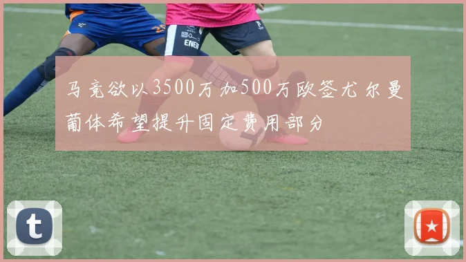 马竞欲以3500万加500万欧签尤尔曼葡体希望提升固定费用部分