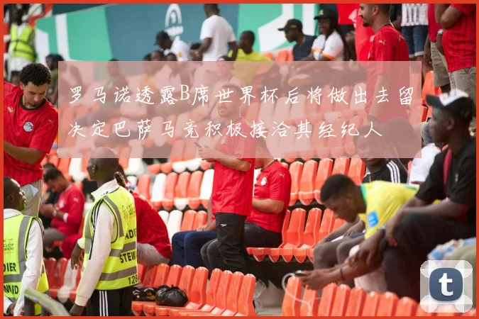 罗马诺透露B席世界杯后将做出去留决定巴萨马竞积极接洽其经纪人