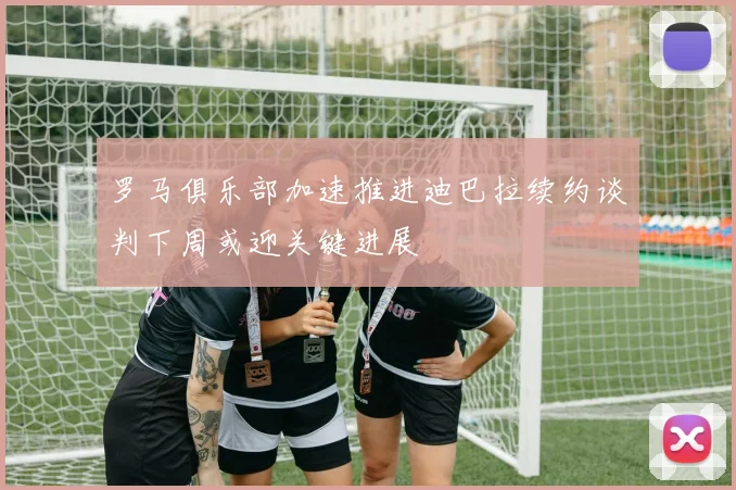 罗马俱乐部加速推进迪巴拉续约谈判下周或迎关键进展