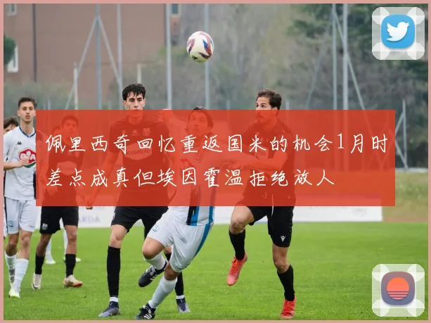 佩里西奇回忆重返国米的机会1月时差点成真但埃因霍温拒绝放人