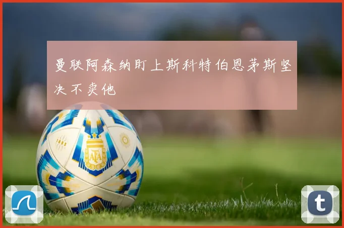 曼联阿森纳盯上斯科特伯恩茅斯坚决不卖他